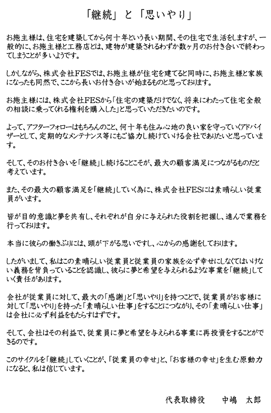 「「継続」と「思いやり」
お施主様は、住宅を建築してから何十年という長い期間、その住宅で生活をしますが、一般的に、お施主様と工務店とは、建物が建築されるわずか数ヶ月のお付き合いで終わってしまうことが多いようです。しかしながら、株式会社FESでは、お施主様が住宅を建てると同時に、お施主様と家族になったも同然で、ここから長いお付き合いが始まるものと思っております。お施主様には、株式会社FESから「住宅の建築だけでなく、将来にわたって住宅全般の相談に乗ってくれる権利を購入した」と思っていただきたいのです。よって、アフターフォローはもちろんのこと、何十年も住み心地の良い家を守っていくアドバイザーとして、定期的なメンテナンス等にもご協力し続けていける会社でありたいと思っています。そして、そのお付き合いを「継続」し続けることこそが、最大の顧客満足につながるものだと考えています。また、その最大の顧客満足を「継続」していく為に、株式会社FESには素晴らしい従業員がいます。皆が目的意識と夢を共有し、それぞれが自分の与えられた役割を把握し、進んで業務を行っております。本当に彼らの働きぶりには、頭が下がる思いですし、心からの感謝をしております。したがいまして、私はこの素晴らしい従業員と従業員の家族を必ず幸せにしなくてはいけない義務を背負っていることを認識し、彼らに夢と希望を与えられるような事業を「継続」していく責任があります。会社が従業員に対して、最大の「感謝」と「思いやり」を持つことで、従業員がお客様に対して「思いやり」を持った「素晴らしい仕事」をすることにつながり、その「素晴らしい仕事」は会社に必ず利益をもたらすはずです。そして、会社はその利益で、従業員に夢と希望を与えられる事業に再投資をすることができるのです。このサイクルを「継続」していくことが、「従業員の幸せ」と、「お客様の幸せ」を生む原動力になると、私は信じています。代表取締役　中嶋　太郎