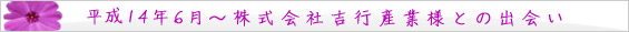 平成14年 6月 株式会社吉行産業様との出会い。