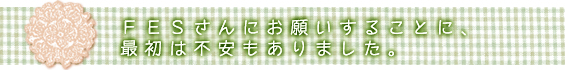 ＦＥＳさんにお願いすることに、最初は不安もありました